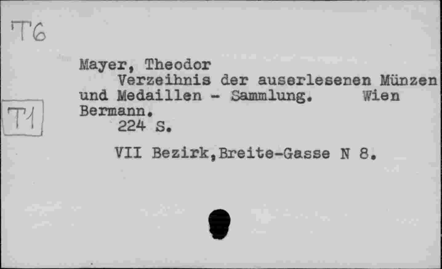 ﻿Тб
т^
Mayer, Theodor
Verzeihnis der auserlesenen Münzen und Medaillen - Sammlung. Wien Bermann.
224 S.
VII Bezirk,Breite-Gasse N 8.